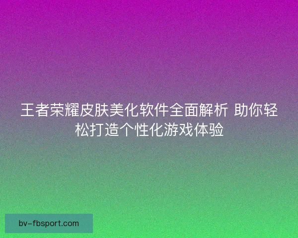 王者荣耀皮肤美化软件全面解析 助你轻松打造个性化游戏体验 王者荣耀皮肤美化软件全面解析 助你轻松打造个性化游戏体验