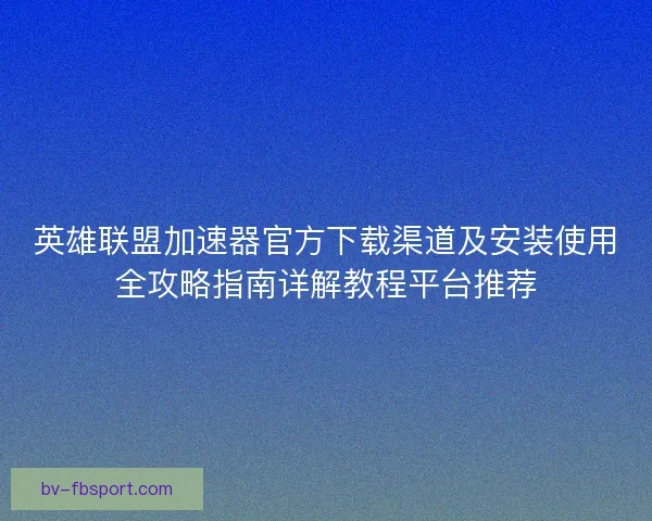 英雄联盟加速器官方下载渠道及安装使用全攻略指南详解教程平台推荐