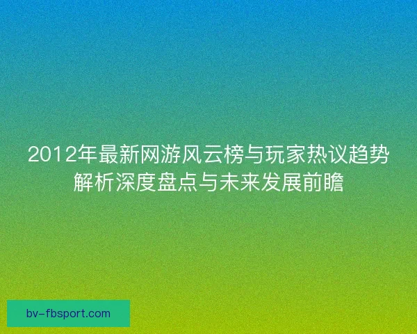 2012年最新网游风云榜与玩家热议趋势解析深度盘点与未来发展前瞻