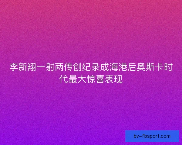 李新翔一射两传创纪录成海港后奥斯卡时代最大惊喜表现 李新翔一射两传创纪录成海港后奥斯卡时代最大惊喜表现