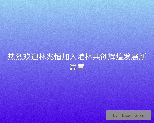 热烈欢迎林兆恒加入港林共创辉煌发展新篇章