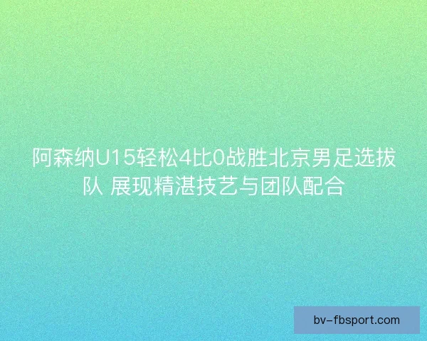 阿森纳U15轻松4比0战胜北京男足选拔队 展现精湛技艺与团队配合