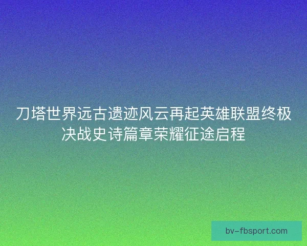 刀塔世界远古遗迹风云再起英雄联盟终极决战史诗篇章荣耀征途启程