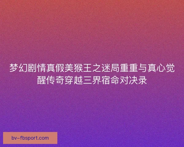 梦幻剧情真假美猴王之迷局重重与真心觉醒传奇穿越三界宿命对决录 梦幻剧情真假美猴王之迷局重重与真心觉醒传奇穿越三界宿命对决录