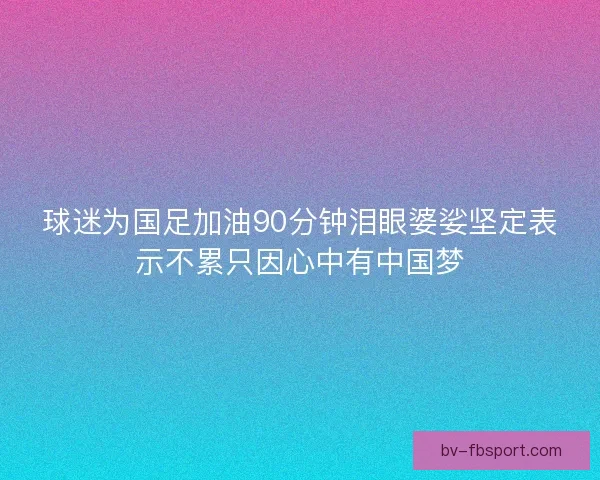 球迷为国足加油90分钟泪眼婆娑坚定表示不累只因心中有中国梦