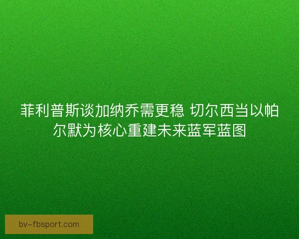 菲利普斯谈加纳乔需更稳 切尔西当以帕尔默为核心重建未来蓝军蓝图