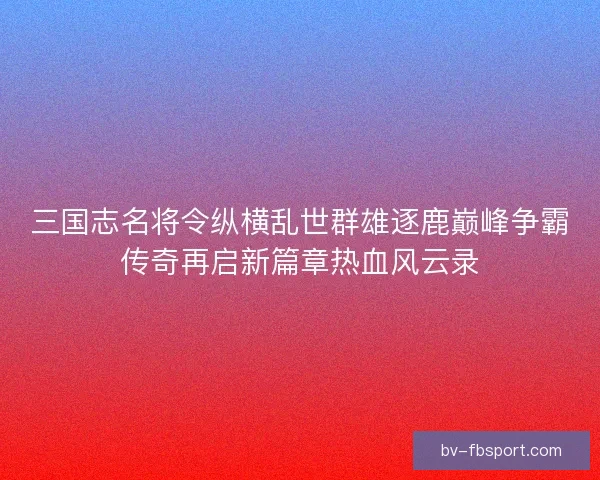 三国志名将令纵横乱世群雄逐鹿巅峰争霸传奇再启新篇章热血风云录
