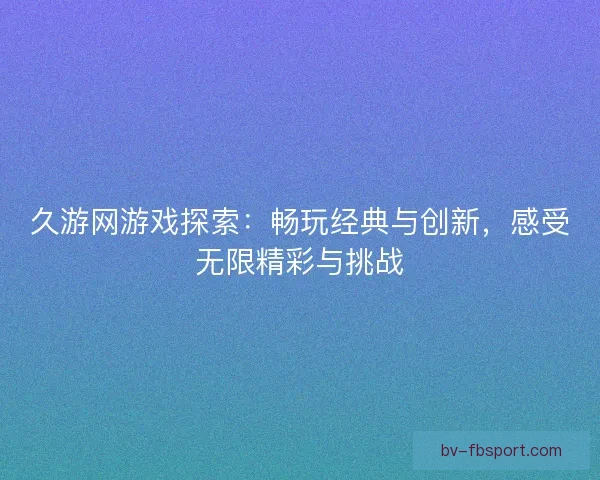久游网游戏探索：畅玩经典与创新，感受无限精彩与挑战