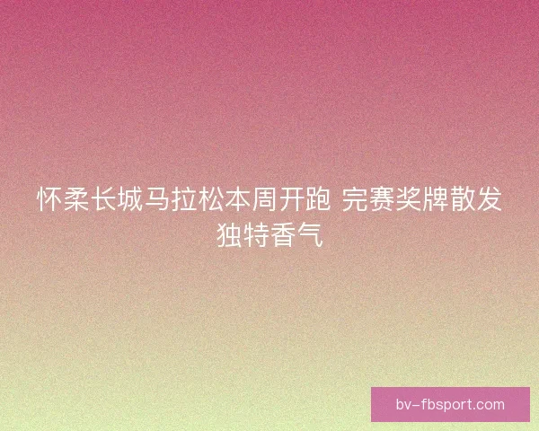 怀柔长城马拉松本周开跑 完赛奖牌散发独特香气 怀柔长城马拉松本周开跑 完赛奖牌散发独特香气