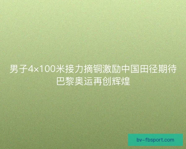 男子4×100米接力摘铜激励中国田径期待巴黎奥运再创辉煌