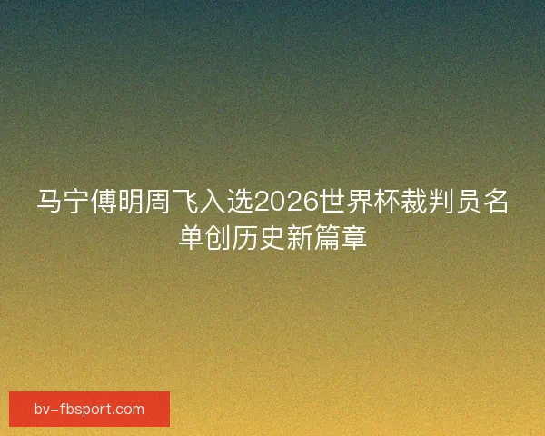 马宁傅明周飞入选2026世界杯裁判员名单创历史新篇章