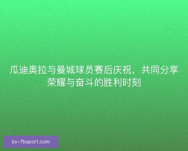 瓜迪奥拉与曼城球员赛后庆祝，共同分享荣耀与奋斗的胜利时刻