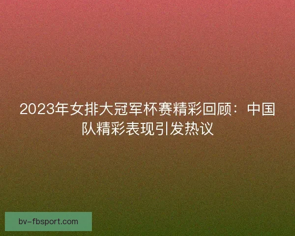2023年女排大冠军杯赛精彩回顾:中国队精彩表现引发热议 2023年女排大冠军杯赛精彩回顾:中国队精彩表现引发热议