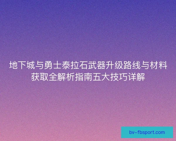 地下城与勇士泰拉石武器升级路线与材料获取全解析指南五大技巧详解 地下城与勇士泰拉石武器升级路线与材料获取全解析指南五大技巧详解